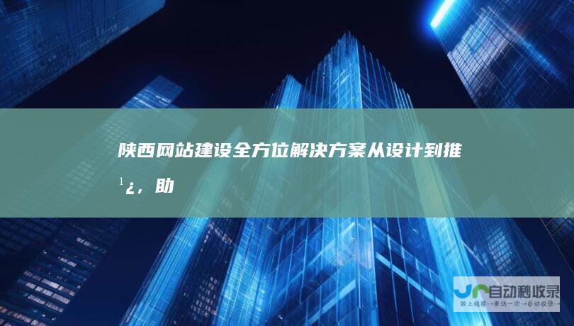 陕西网站建设全方位解决方案：从设计到推广，助力陕西企业数字化转型